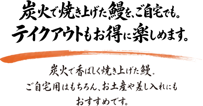 炭火で焼き上げた鰻を、ご自宅でも。テイクアウトもお得に楽しめます。炭火で香ばしく焼き上げた鰻。ご自宅用はもちろん、お土産や差し入れにもおすすめです。
